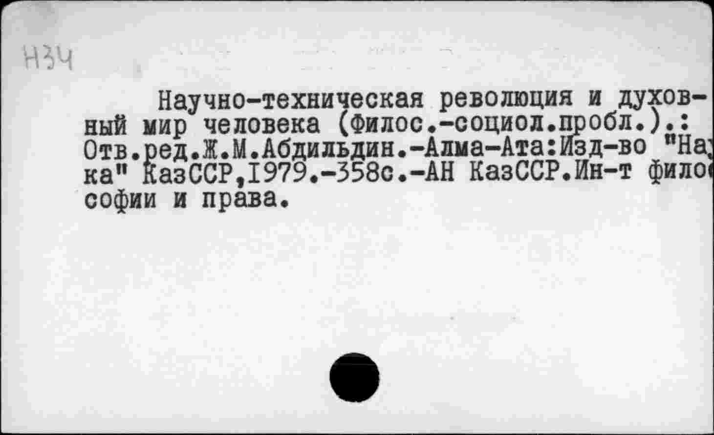 ﻿УВЧ
Научно-техническая революция и духовный мир человека (Филос.-социол.пробл.).: Отв.ред.Ж.М.Абдильдин.-Алма-Ата:Изд-во пНа; ка" КазССР,1979.-358с.-АН КазССР.Ин-т фило< софии и права.